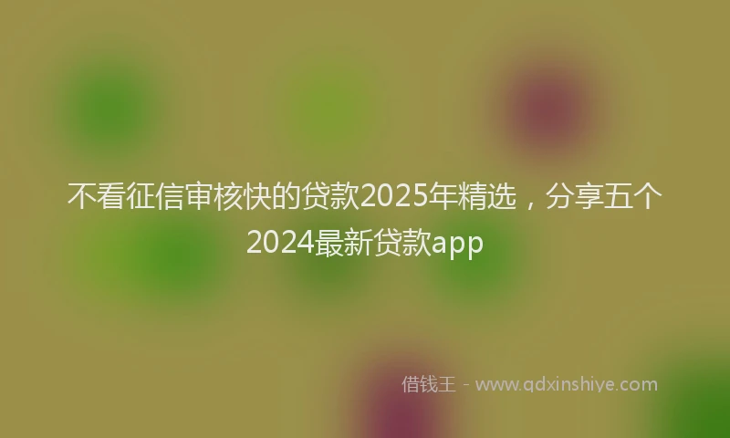 不看征信审核快的贷款2025年精选，分享五个2024最新贷款app
