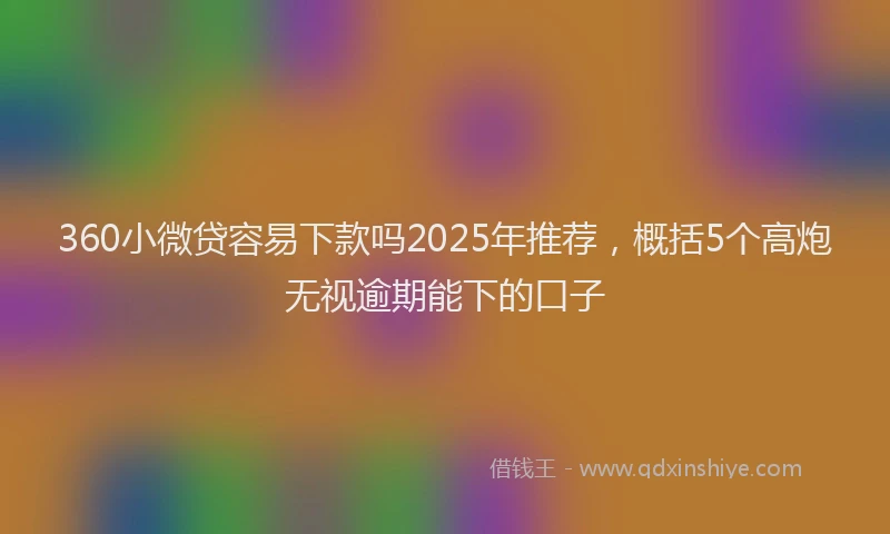 360小微贷容易下款吗2025年推荐，概括5个高炮无视逾期能下的口子