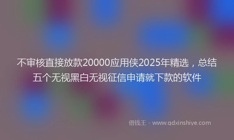 不审核直接放款20000应用侠2025年精选，总结五个无视黑白无视征信申请就下款的软件