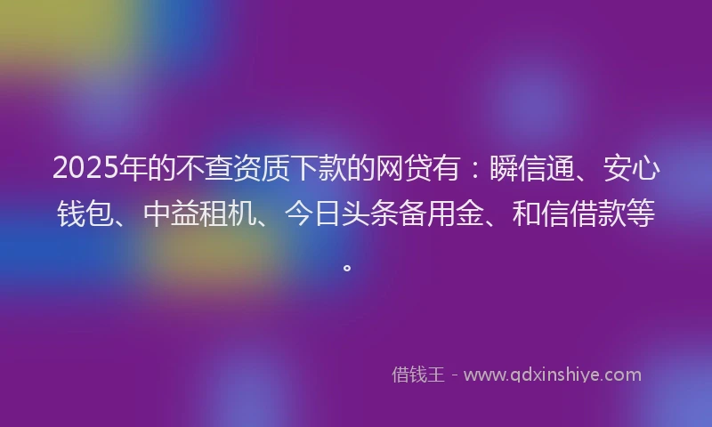 2025年的不查资质下款的网贷有：瞬信通、安心钱包、中益租机、今日头条备用金、和信借款等。
