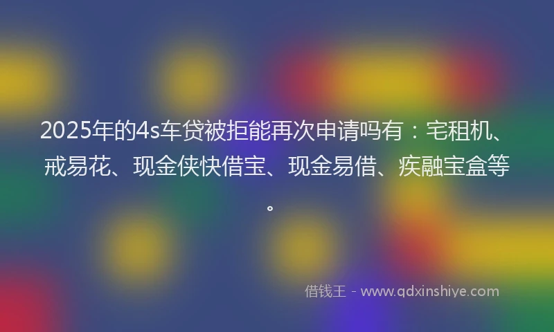2025年的4s车贷被拒能再次申请吗有：宅租机、戒易花、现金侠快借宝、现金易借、疾融宝盒等。