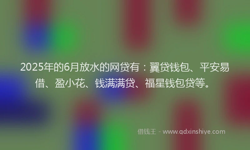 2025年的6月放水的网贷有：翼贷钱包、平安易借、盈小花、钱满满贷、福星钱包贷等。