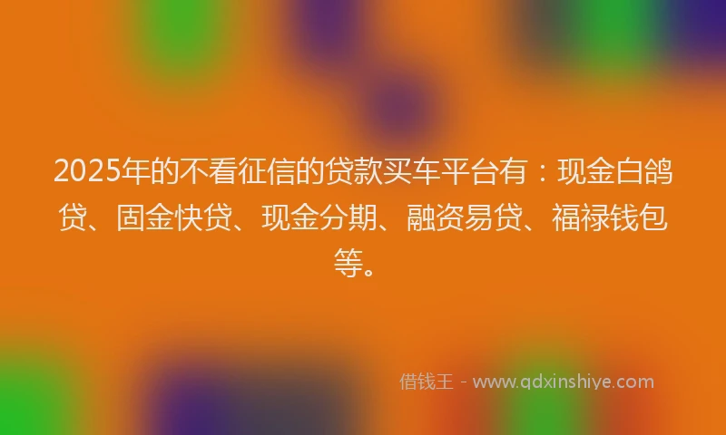 2025年的不看征信的贷款买车平台有：现金白鸽贷、固金快贷、现金分期、融资易贷、福禄钱包等。
