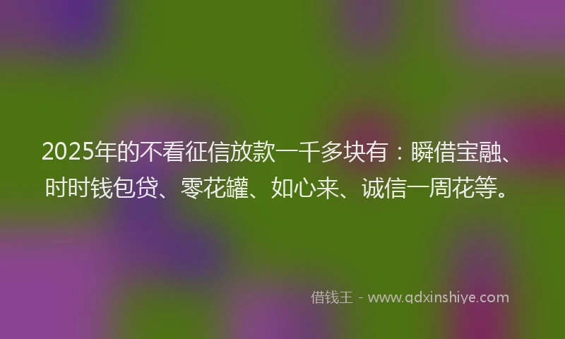 2025年的不看征信放款一千多块有：瞬借宝融、时时钱包贷、零花罐、如心来、诚信一周花等。
