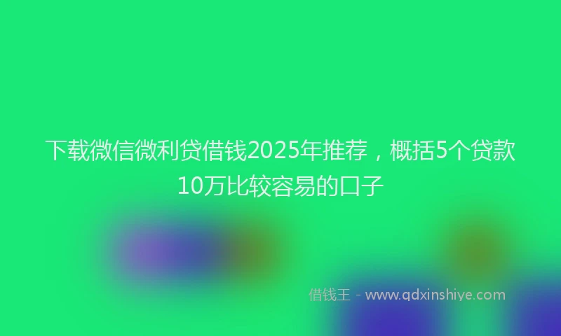 下载微信微利贷借钱2025年推荐，概括5个贷款10万比较容易的口子