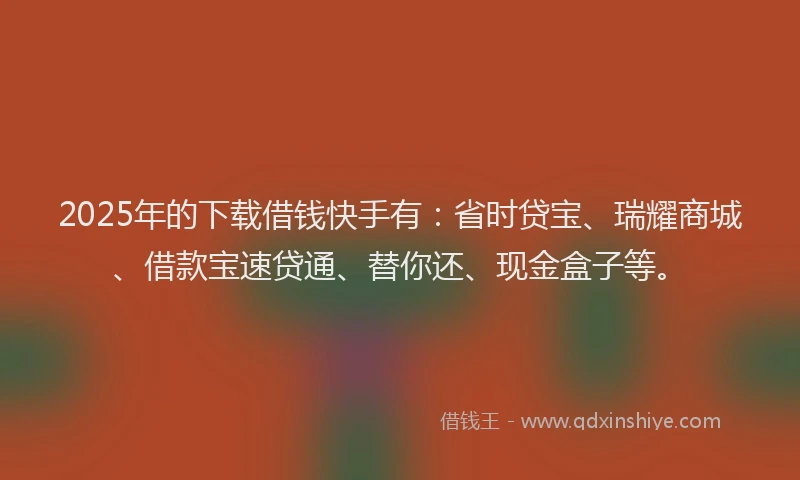 2025年的下载借钱快手有：省时贷宝、瑞耀商城、借款宝速贷通、替你还、现金盒子等。