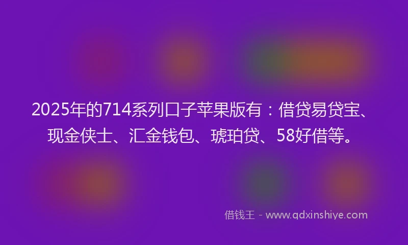 2025年的714系列口子苹果版有：借贷易贷宝、现金侠士、汇金钱包、琥珀贷、58好借等。