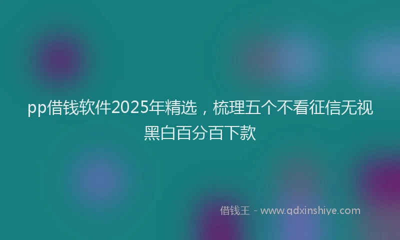 pp借钱软件2025年精选，梳理五个不看征信无视黑白百分百下款
