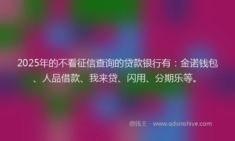 2025年的不看征信查询的贷款银行有：金诺钱包、人品借款、我来贷、闪用、分期乐等。