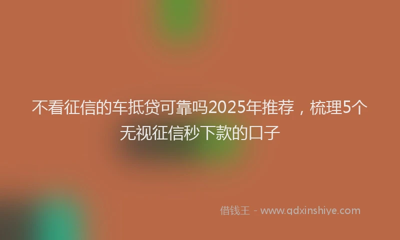 不看征信的车抵贷可靠吗2025年推荐，梳理5个无视征信秒下款的口子