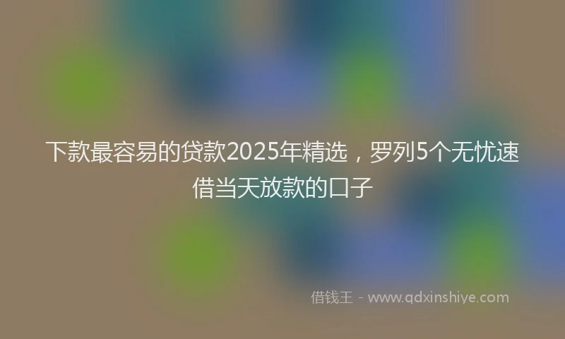 下款最容易的贷款2025年精选，罗列5个无忧速借当天放款的口子
