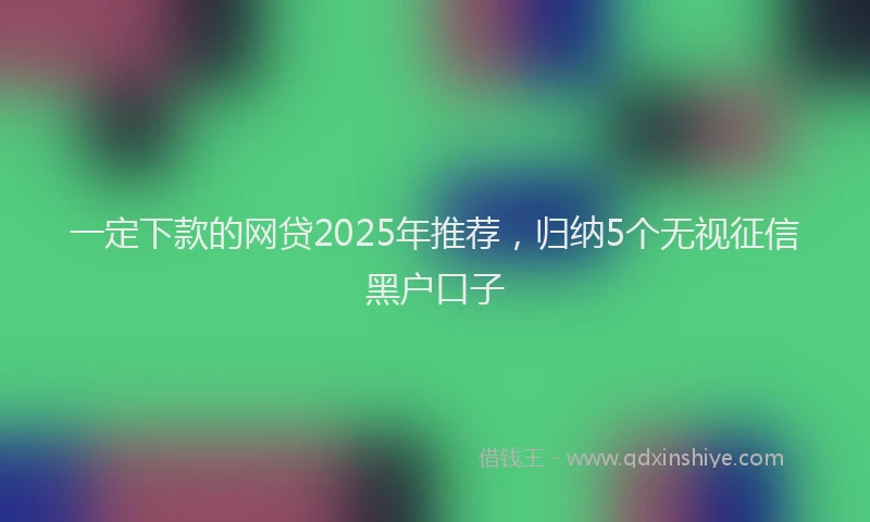 一定下款的网贷2025年推荐，归纳5个无视征信黑户口子