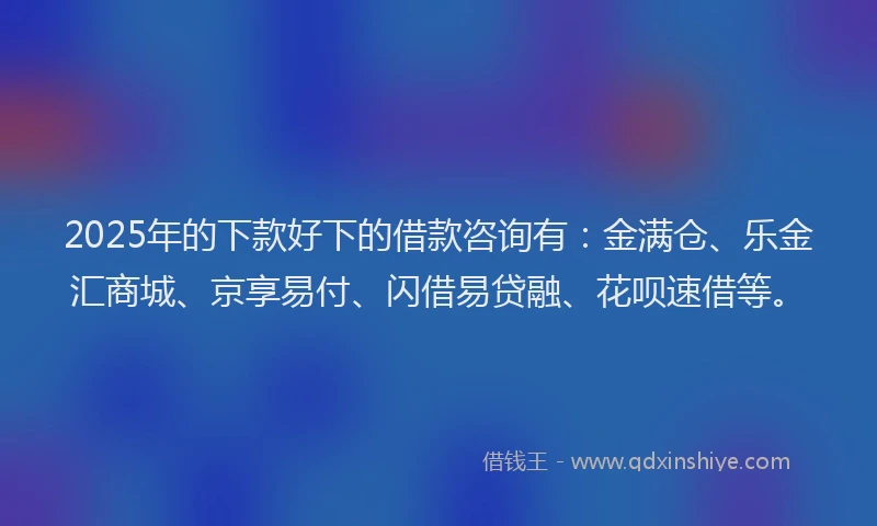 2025年的下款好下的借款咨询有：金满仓、乐金汇商城、京享易付、闪借易贷融、花呗速借等。
