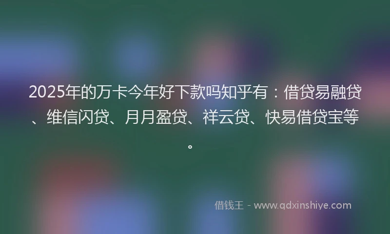 2025年的万卡今年好下款吗知乎有：借贷易融贷、维信闪贷、月月盈贷、祥云贷、快易借贷宝等。