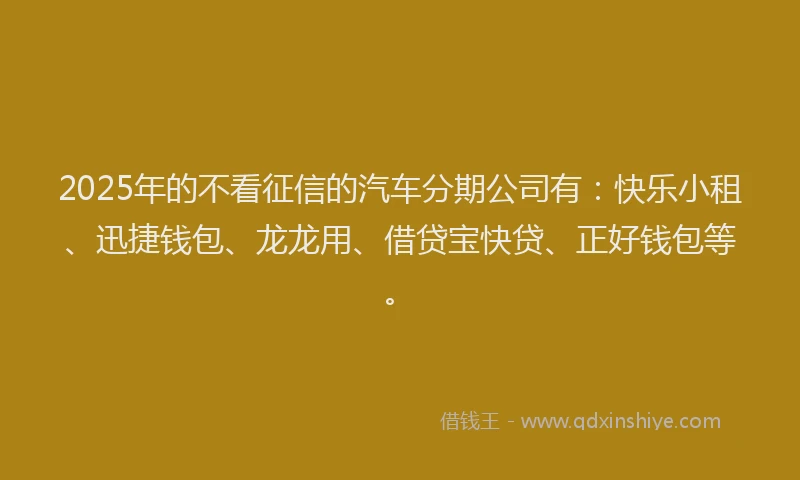 2025年的不看征信的汽车分期公司有：快乐小租、迅捷钱包、龙龙用、借贷宝快贷、正好钱包等。