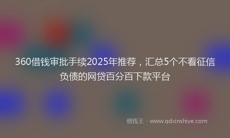360借钱审批手续2025年推荐，汇总5个不看征信负债的网贷百分百下款平台