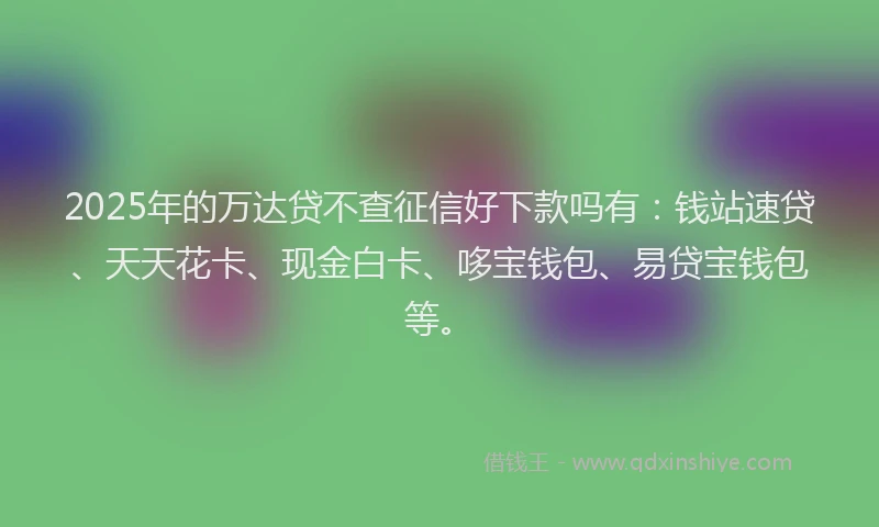 2025年的万达贷不查征信好下款吗有：钱站速贷、天天花卡、现金白卡、哆宝钱包、易贷宝钱包等。