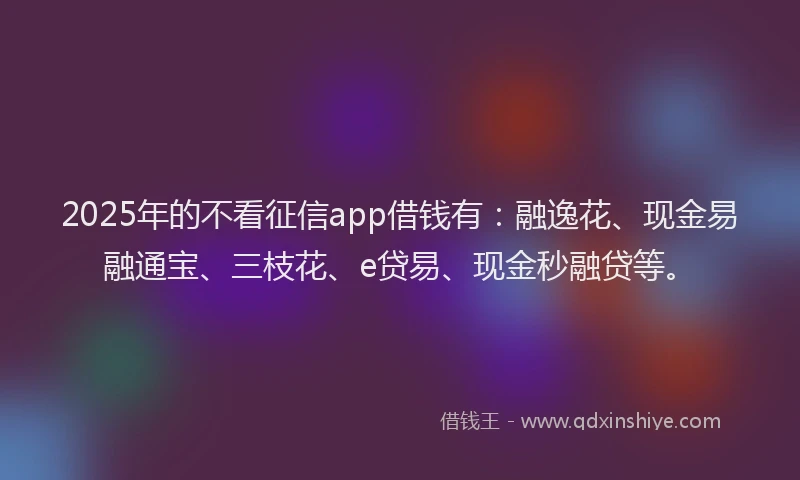 2025年的不看征信app借钱有：融逸花、现金易融通宝、三枝花、e贷易、现金秒融贷等。