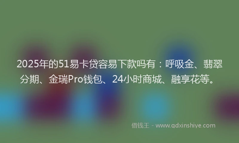 2025年的51易卡贷容易下款吗有：呼吸金、翡翠分期、金瑞Pro钱包、24小时商城、融享花等。