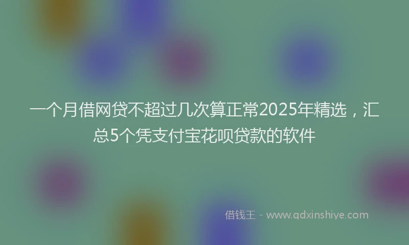 一个月借网贷不超过几次算正常2025年精选，汇总5个凭支付宝花呗贷款的软件
