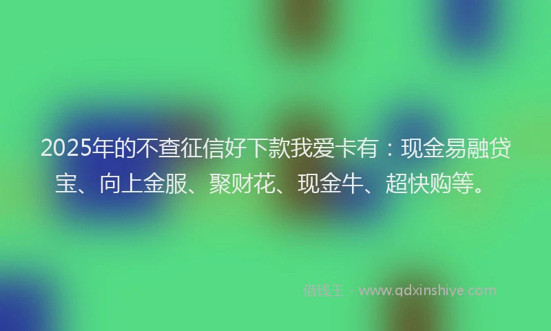 2025年的不查征信好下款我爱卡有：现金易融贷宝、向上金服、聚财花、现金牛、超快购等。