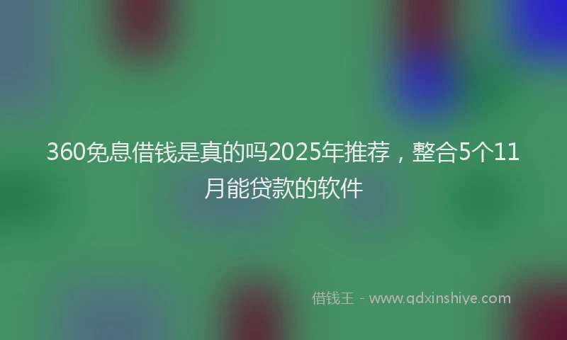 360免息借钱是真的吗2025年推荐，整合5个11月能贷款的软件