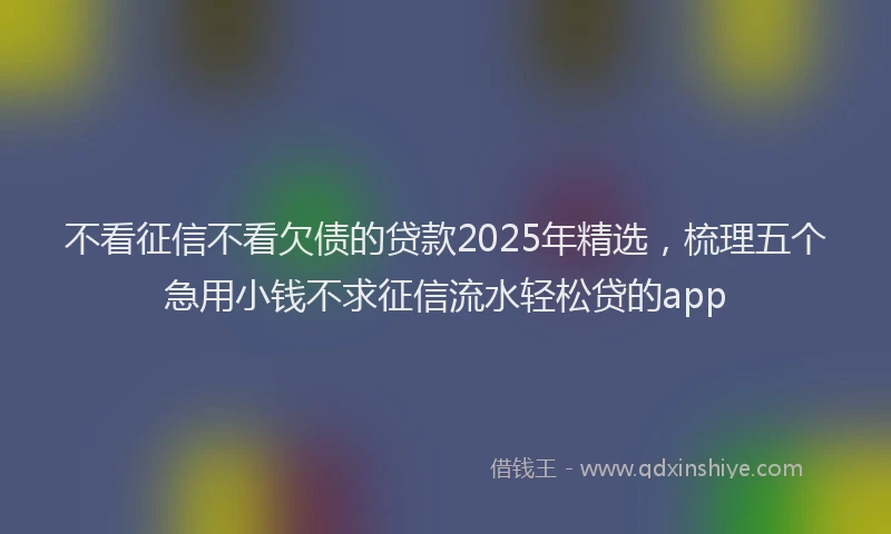 不看征信不看欠债的贷款2025年精选，梳理五个急用小钱不求征信流水轻松贷的app