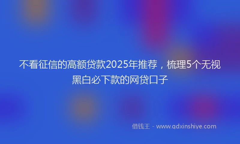 不看征信的高额贷款2025年推荐，梳理5个无视黑白必下款的网贷口子