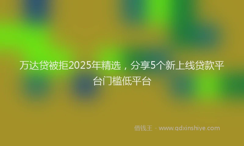 万达贷被拒2025年精选，分享5个新上线贷款平台门槛低平台