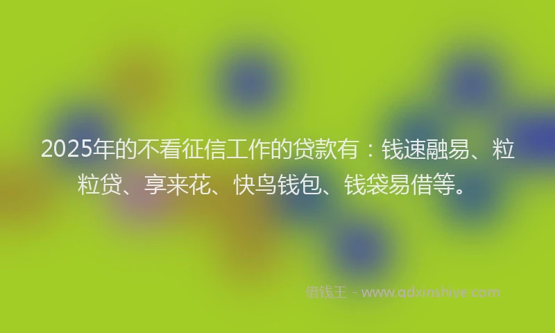 2025年的不看征信工作的贷款有：钱速融易、粒粒贷、享来花、快鸟钱包、钱袋易借等。
