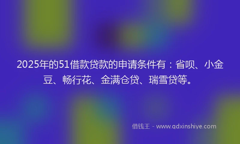 2025年的51借款贷款的申请条件有：省呗、小金豆、畅行花、金满仓贷、瑞雪贷等。