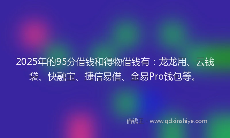 2025年的95分借钱和得物借钱有：龙龙用、云钱袋、快融宝、捷信易借、金易Pro钱包等。