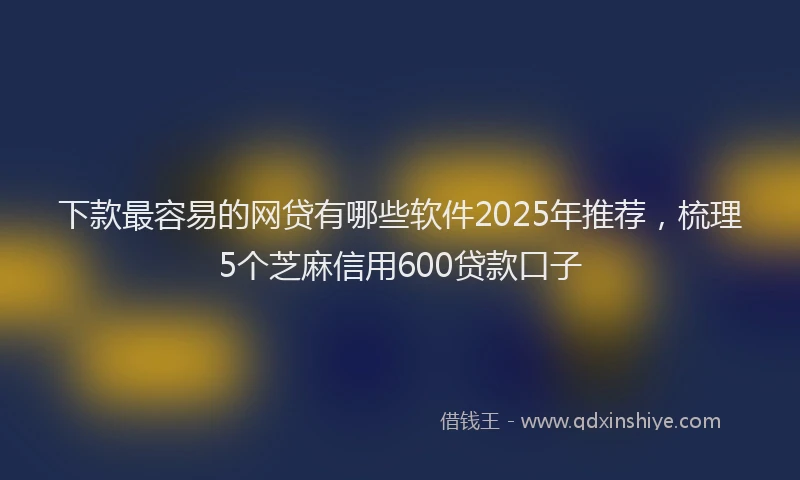 下款最容易的网贷有哪些软件2025年推荐，梳理5个芝麻信用600贷款口子