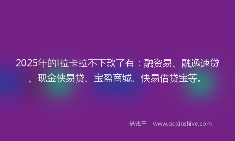 2025年的l拉卡拉不下款了有：融资易、融逸速贷、现金侠易贷、宝盈商城、快易借贷宝等。