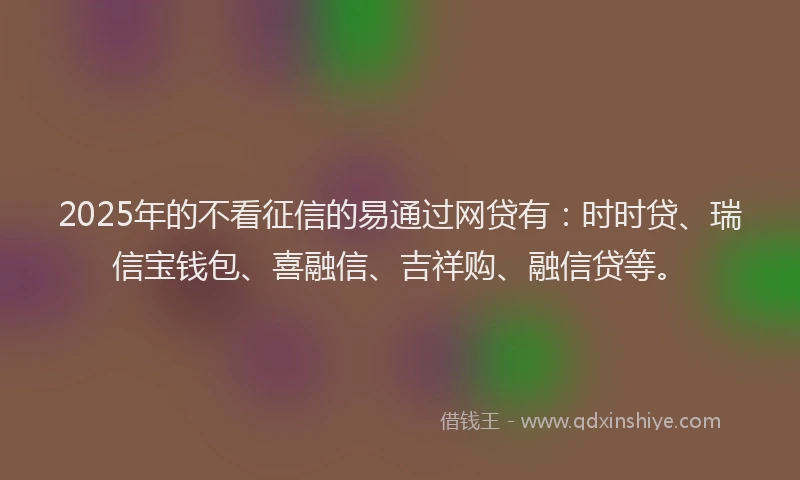 2025年的不看征信的易通过网贷有：时时贷、瑞信宝钱包、喜融信、吉祥购、融信贷等。