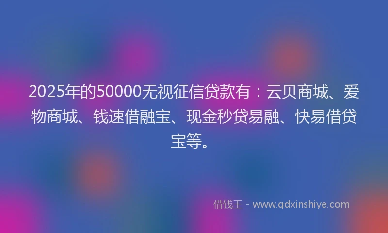 2025年的50000无视征信贷款有：云贝商城、爱物商城、钱速借融宝、现金秒贷易融、快易借贷宝等。