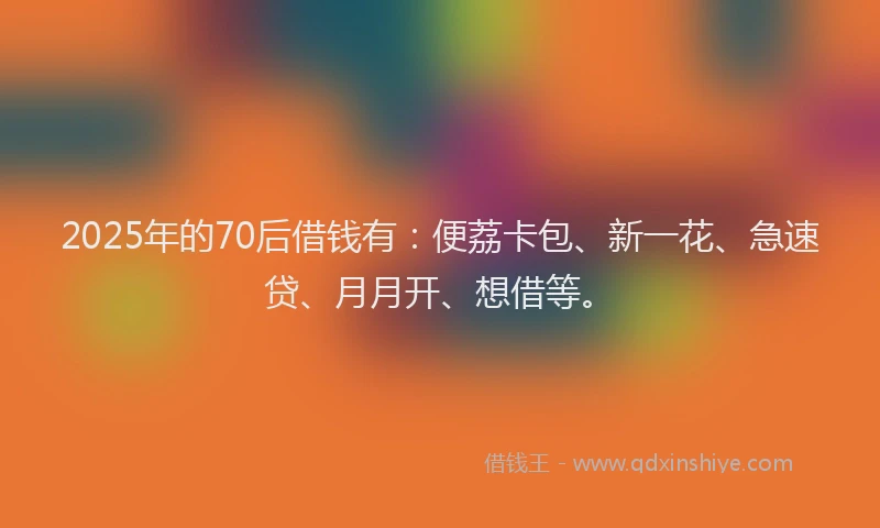 2025年的70后借钱有：便荔卡包、新一花、急速贷、月月开、想借等。