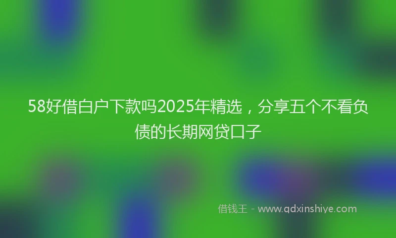 58好借白户下款吗2025年精选，分享五个不看负债的长期网贷口子