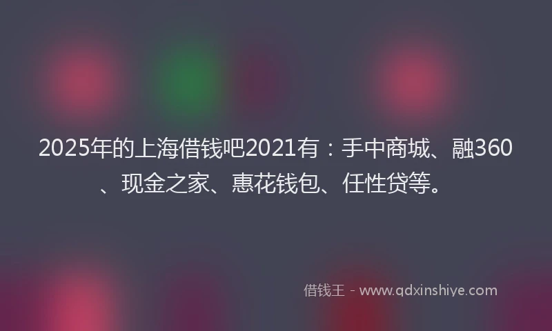2025年的上海借钱吧2021有：手中商城、融360、现金之家、惠花钱包、任性贷等。