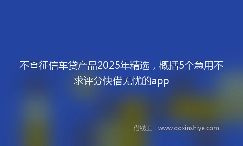 不查征信车贷产品2025年精选，概括5个急用不求评分快借无忧的app