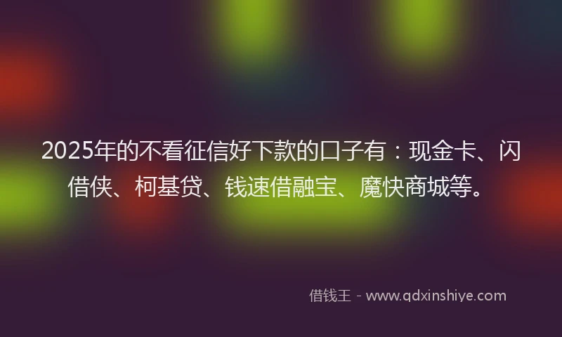 2025年的不看征信好下款的口子有：现金卡、闪借侠、柯基贷、钱速借融宝、魔快商城等。