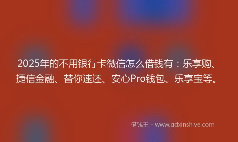 2025年的不用银行卡微信怎么借钱有：乐享购、捷信金融、替你速还、安心Pro钱包、乐享宝等。