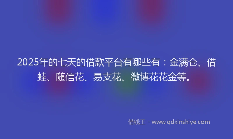 2025年的七天的借款平台有哪些有：金满仓、借蛙、随信花、易支花、微博花花金等。