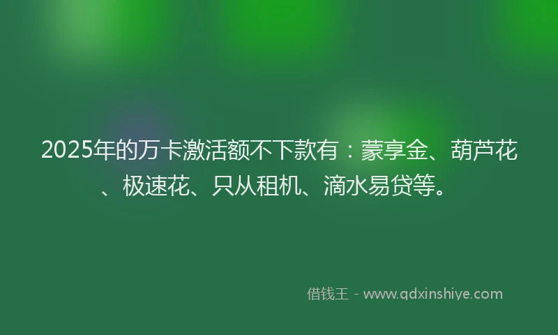 2025年的万卡激活额不下款有：蒙享金、葫芦花、极速花、只从租机、滴水易贷等。