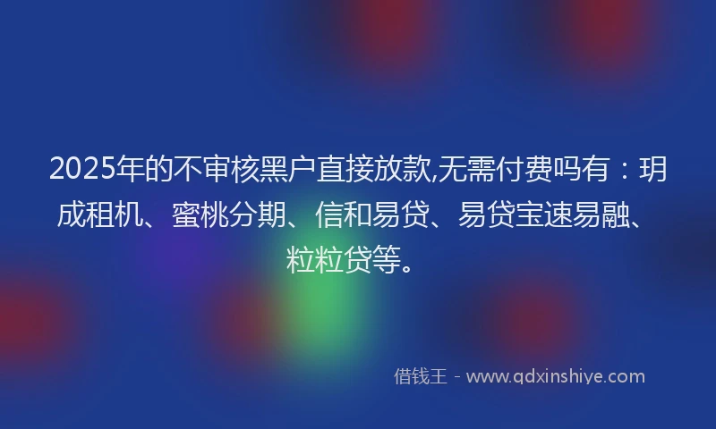 2025年的不审核黑户直接放款,无需付费吗有：玥成租机、蜜桃分期、信和易贷、易贷宝速易融、粒粒贷等。