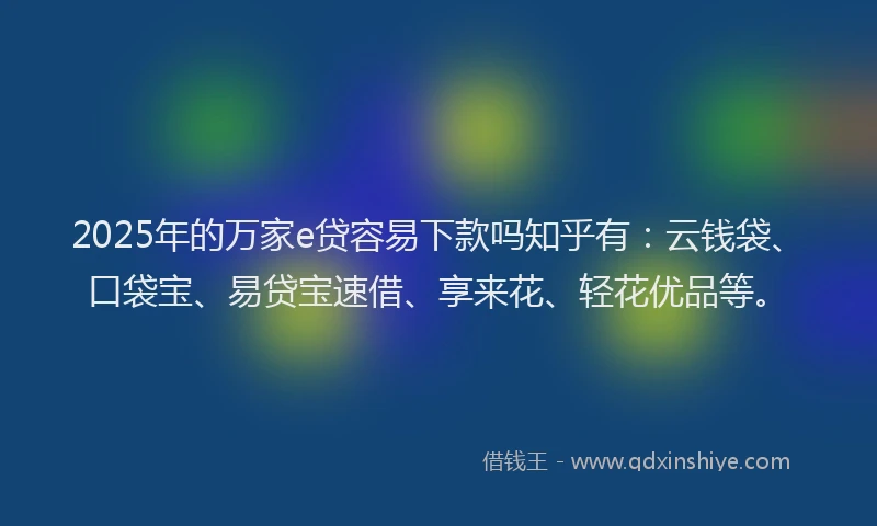 2025年的万家e贷容易下款吗知乎有：云钱袋、口袋宝、易贷宝速借、享来花、轻花优品等。