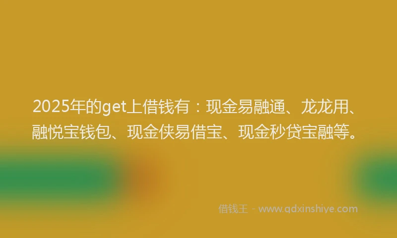 2025年的get上借钱有：现金易融通、龙龙用、融悦宝钱包、现金侠易借宝、现金秒贷宝融等。