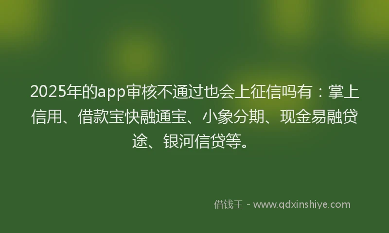 2025年的app审核不通过也会上征信吗有：掌上信用、借款宝快融通宝、小象分期、现金易融贷途、银河信贷等。
