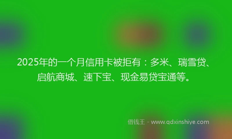 2025年的一个月信用卡被拒有：多米、瑞雪贷、启航商城、速下宝、现金易贷宝通等。