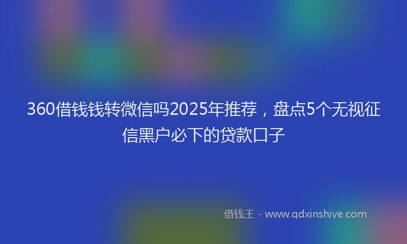 360借钱钱转微信吗2025年推荐，盘点5个无视征信黑户必下的贷款口子
